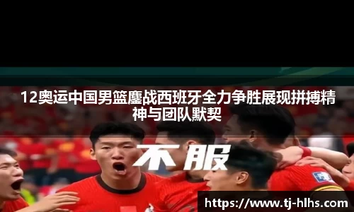 12奥运中国男篮鏖战西班牙全力争胜展现拼搏精神与团队默契